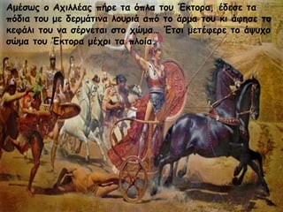 Αμέσως ο Αχιλλέας πήρε τα όπλα του Έκτορα, έδεσε τα
πόδια του με δερμάτινα λουριά από το άρμα του κι άφησε το
κεφάλι του να σέρνεται στο χώμα… Έτσι μετέφερε το άψυχο
σώμα του Έκτορα μέχρι τα πλοία.
 