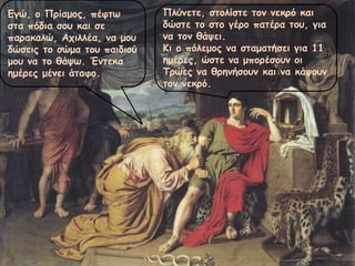 Εγώ, ο Πρίαμος, πέφτω
στα πόδια σου και σε
παρακαλώ, Αχιλλέα, να μου
δώσεις το σώμα του παιδιού
μου να το θάψω. Έντεκα
ημέρες μένει άταφο.
Πλύνετε, στολίστε τον νεκρό και
δώστε το στο γέρο πατέρα του, για
να τον θάψει.
Κι ο πόλεμος να σταματήσει για 11
ημέρες, ώστε να μπορέσουν οι
Τρώες να θρηνήσουν και να κάψουν
τον νεκρό.
 