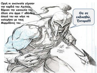 Θα σε
εκδικηθώ,
Έκτορα!!!!
Οργή κι απελπισία γέμισαν
την καρδιά του Αχιλλέα…
Φόρεσε την πανοπλία του,
έδεσε στο άρμα τ’ αθάνατα
άλογά του και πήγε να
πολεμήσει με τους
Μυρμιδόνες του...
 