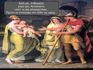 Καλή μου, Ανδρομάχη,
μικρέ μου, Αστυάνακτα,
ελάτε να σας αποχαιρετήσω…
Πρέπει να επιστρέψω στο πεδίο της μάχης…
 