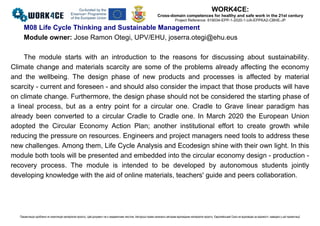 WORK4CE:
Cross-domain competences for healthy and safe work in the 21st century
Project Reference: 619034-EPP-1-2020-1-UA-EPPKA2-CBHE-JP
Презентацію зроблено як компіляцію матеріалів проєкту. Цей документ не є академічним текстом. Авторські права належать авторам відповідних матеріалів проєкту. Європейський Союз не відповідає за відомості, наведені у цій презентації
M08 Life Cycle Thinking and Sustainable Management
Module owner: Jose Ramon Otegi, UPV/EHU, joserra.otegi@ehu.eus
The module starts with an introduction to the reasons for discussing about sustainability.
Climate change and materials scarcity are some of the problems already affecting the economy
and the wellbeing. The design phase of new products and processes is affected by material
scarcity - current and foreseen - and should also consider the impact that those products will have
on climate change. Furthermore, the design phase should not be considered the starting phase of
a lineal process, but as a entry point for a circular one. Cradle to Grave linear paradigm has
already been converted to a circular Cradle to Cradle one. In March 2020 the European Union
adopted the Circular Economy Action Plan; another institutional effort to create growth while
reducing the pressure on resources. Engineers and project managers need tools to address these
new challenges. Among them, Life Cycle Analysis and Ecodesign shine with their own light. In this
module both tools will be presented and embedded into the circular economy design - production -
recovery process. The module is intended to be developed by autonomous students jointly
developing knowledge with the aid of online materials, teachers' guide and peers collaboration.
 