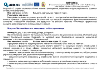 WORK4CE:
Cross-domain competences for healthy and safe work in the 21st century
Project Reference: 619034-EPP-1-2020-1-UA-EPPKA2-CBHE-JP
Презентацію зроблено як компіляцію матеріалів проєкту. Цей документ не є академічним текстом. Авторські права належать авторам відповідних матеріалів проєкту. Європейський Союз не відповідає за відомості, наведені у цій презентації
Індустрії 4.0 слухачі отримають базові знання з формування, ефективного функціонування та розвитку
інноваційних екосистем.
Вид навчання: онлайн Кількість навчальних годин: 8 годин.
Результати навчання:
Ви отримаєте знання з сучасних концепцій, сутності та структури інноваційних екосистем і зможете
навести приклади їх функціонування. Ви дізнаєтесь про процеси створення та функціонування основних
елементів інноваційних екосистем. Ви зрозумієте та зможете пояснити особливості формування
ланцюгів доданої вартості, комерціалізації інновацій.
Модуль «Життєвий цикл та менеджмент стійкого розвитку»
Викладач: доц., к.е.н. Плинокос Дмитро Дмитрович
Поняття сталого розвитку та управління. Сталий розвиток та циркулярна економіка. Життєвий цикл
товару: Глобальний погляд. Екодизайн та життєвий цикл. Використання принципів циркулярної
економіки та впровадження нових бізнес-моделей.
Вид навчання: онлайн Кіькість навчальних годин: 10 годин.
У результаті вивчення модулю учасники навчання набувають таких знань та навичок:
- Знання з фундаментальних принципів сталого розвитку та концепцію сталого виробництва і
сталого споживання в різних сферах економічної діяльності, проблеми розвитку та інструменти
досягнення сталості розвитку підприємства;
- навички з використання методів оцінки потенціалу сталого розвитку підприємства, обґрунтування
управлінських рішень для досягнення сталості розвитку;
- розуміння принципів екодизайну у виробництві, вміння використовувати принципи екодизайну в
управлінні;
- знання та вміння використовувати добровільні стандарти управління сталим розвитком;
- вміння впроваджувати бізнес-моделі з використанням принципів циркулярної економіки та сталого
розвитку.
 
