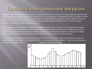 Графики нагрузок, характеризующие работу как потребителей, так и источников электроэнергии, представляют
собой диаграммы в прямоугольных осях координат, где по оси абсцисс откладывается время, в течение которого
показывается изменение нагрузки, а по оси ординат – соответствующие данному моменту времени нагрузки,
обычно в виде активной, реактивной или полной (кажущейся) мощностей. Чаще всего строят суточные,
месячные, сезонные и годовые графики нагрузок.
При построении так называемых ступенчатых графиков нагрузок (рис. 4) считают, что нагрузка в интервале
между двумя измерениями остается постоянной. Исходными для построения годового графика нагрузки по
продолжительности являются суточные графики нагрузки для характерных зимних и летних суток. График
строится по 12 точкам, соответствующим наибольшим суточным нагрузкам каждого месяца.
Площадь годового графика нагрузки по продолжительности представляет собой в определенном масштабе
потребляемую (отдаваемую) за год энергию (кВт·ч), а площадь суточных графиков – энергию, потребляемую
(отдаваемую) за сутки (кВт·ч). Суточный ступенчатый график
 