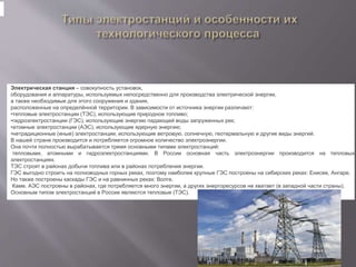 Электрическая станция – совокупность установок,
оборудования и аппаратуры, используемых непосредственно для производства электрической энергии,
а также необходимые для этого сооружения и здания,
расположенные на определённой территории. В зависимости от источника энергии различают:
•тепловые электростанции (ТЭС), использующие природное топливо;
•гидроэлектростанции (ГЭС), использующие энергию падающей воды запруженных рек;
•атомные электростанции (АЭС), использующие ядерную энергию;
•нетрадиционные (иные) электростанции, использующие ветровую, солнечную, геотермальную и другие виды энергий.
В нашей стране производится и потребляется огромное количество электроэнергии.
Она почти полностью вырабатывается тремя основными типами электростанций:
тепловыми, атомными и гидроэлектростанциями. В России основная часть электроэнергии производится на тепловых
электростанциях.
ТЭС строят в районах добычи топлива или в районах потребления энергии.
ГЭС выгодно строить на полноводных горных реках, поэтому наиболее крупные ГЭС построены на сибирских реках: Енисее, Ангаре.
Но также построены каскады ГЭС и на равнинных реках: Волге,
Каме. АЭС построены в районах, где потребляется много энергии, а других энергоресурсов не хватает (в западной части страны).
Основным типом электростанций в России являются тепловые (ТЭС).
 