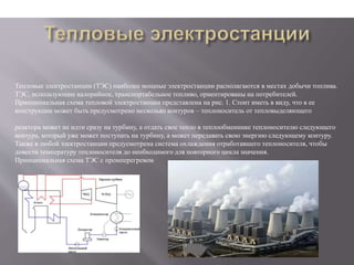 Тепловые электростанции (ТЭС) наиболее мощные электростанции располагаются в местах добычи топлива.
ТЭС, использующие калорийное, транспортабельное топливо, ориентированы на потребителей.
Принципиальная схема тепловой электростанции представлена на рис. 1. Стоит иметь в виду, что в ее
конструкции может быть предусмотрено несколько контуров – теплоноситель от тепловыделяющего
реактора может не идти сразу на турбину, а отдать свое тепло в теплообменнике теплоносителю следующего
контура, который уже может поступать на турбину, а может передавать свою энергию следующему контуру.
Также в любой электростанции предусмотрена система охлаждения отработавшего теплоносителя, чтобы
довести температуру теплоносителя до необходимого для повторного цикла значения.
Принципиальная схема ТЭС с промперегревом
 