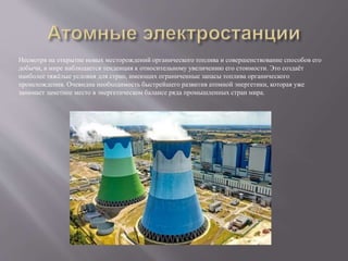 Несмотря на открытие новых месторождений органического топлива и совершенствование способов его
добычи, в мире наблюдается тенденция к относительному увеличению его стоимости. Это создаёт
наиболее тяжёлые условия для стран, имеющих ограниченные запасы топлива органического
происхождения. Очевидна необходимость быстрейшего развития атомной энергетики, которая уже
занимает заметное место в энергетическом балансе ряда промышленных стран мира.
 