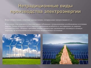 Ветроэлектростанции, солнечные электростанции, геотермальные электростанции и т. д.
В последние годы появляются многочисленные публикации о нетрадиционных возобновляемых источниках
энергии. Оценки возможностей их широкого применения колеблются от восторженных до умеренно
пессимистических. «Зеленые» призывают вообще заменить всю традиционную топливную и атомную
энергетику на использование нетрадиционных возобновляемых источников.
 