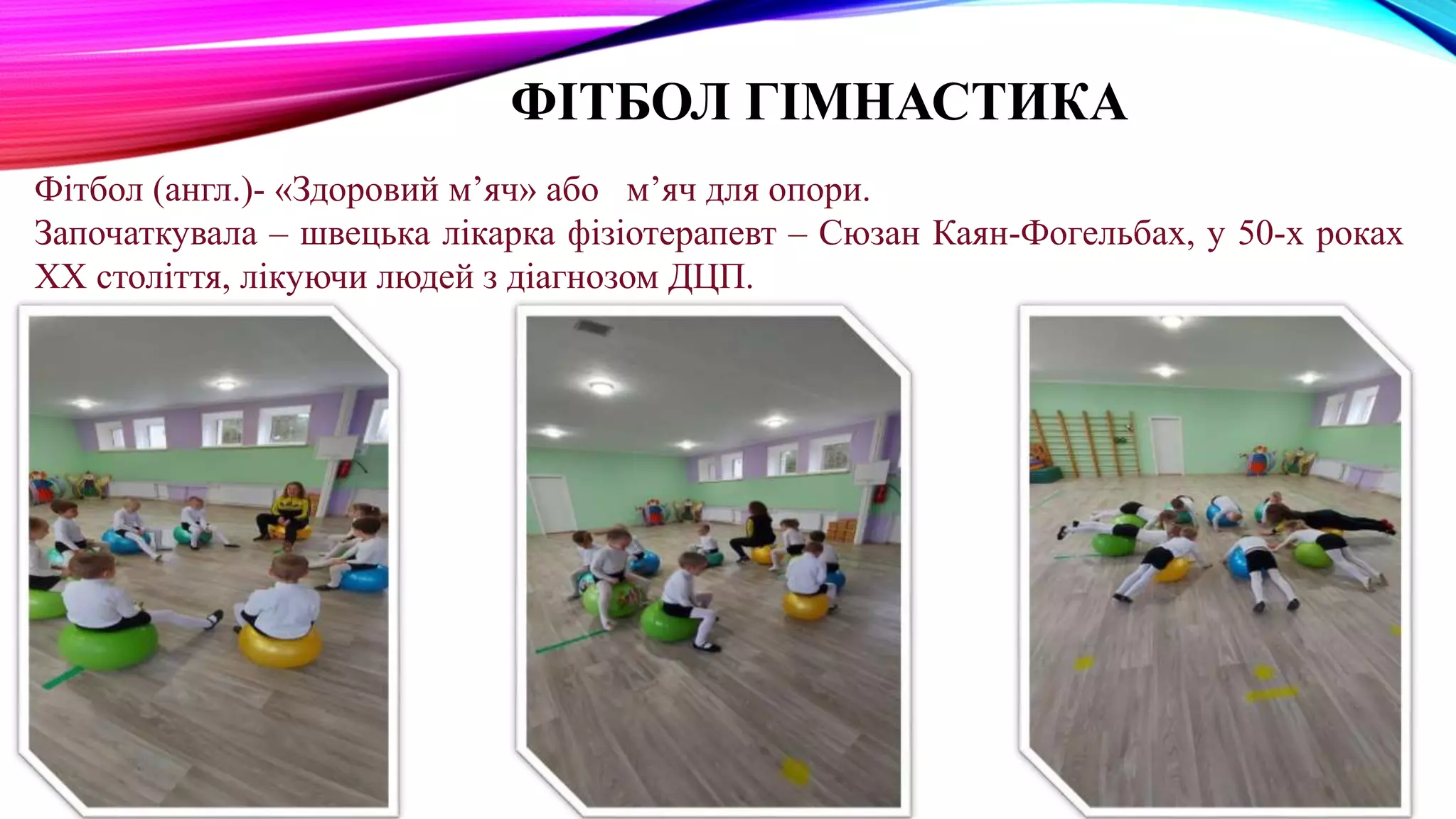ФІТБОЛ ГІМНАСТИКА
Фітбол (англ.)- «Здоровий м’яч» або м’яч для опори.
Започаткувала – швецька лікарка фізіотерапевт – Сюзан Каян-Фогельбах, у 50-х роках
ХХ століття, лікуючи людей з діагнозом ДЦП.
 