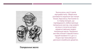 Значну роль у житті греків
відігравав театр. Збереглися
різноманітні свідчення про театри
Ольвії, Херсонеса, Пантікапея та
ін. Серед знахідок, що
підтверджують любов греків до
театральних вистав, слід назвати
численні статуетки акторів і
керамічні зменшені моделі
театральних масок.Театральні
вистави в Ольвії ставшійся вже в
першій половиніV ст. до н. е.
Згадки про театр вміщені в
декількох ольвійських декретах.
 
