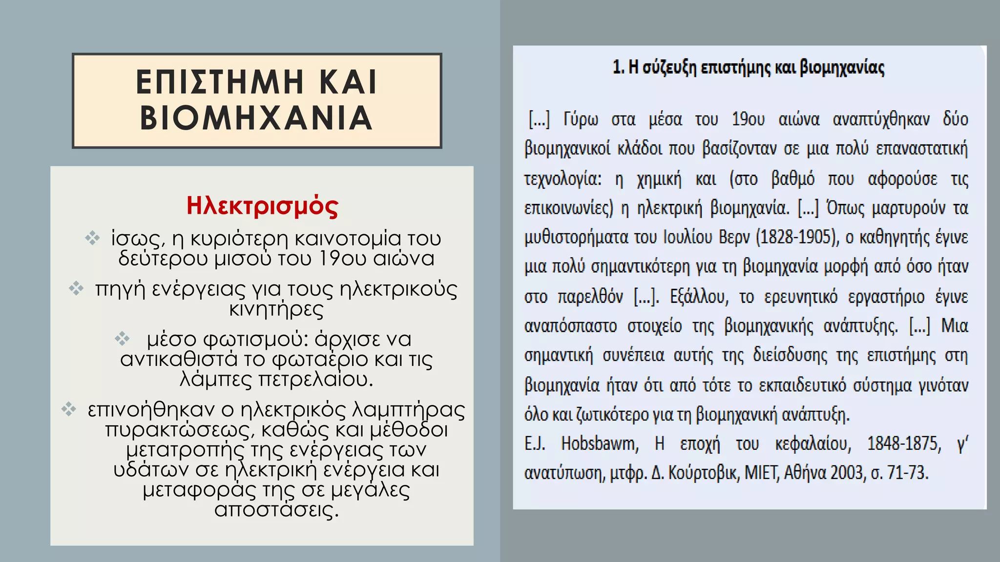 ΕΠΙΣΤΗΜΗ ΚΑΙ
ΒΙΟΜΗΧΑΝΙΑ
Ηλεκτρισμός
❖ ίσως, η κυριότερη καινοτομία του
δεύτερου μισού του 19ου αιώνα
❖ πηγή ενέργειας για τους ηλεκτρικούς
κινητήρες
❖ μέσο φωτισμού: άρχισε να
αντικαθιστά το φωταέριο και τις
λάμπες πετρελαίου.
❖ επινοήθηκαν ο ηλεκτρικός λαμπτήρας
πυρακτώσεως, καθώς και μέθοδοι
μετατροπής της ενέργειας των
υδάτων σε ηλεκτρική ενέργεια και
μεταφοράς της σε μεγάλες
αποστάσεις.
 