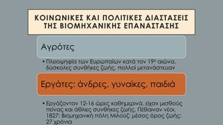 ΚΟΙΝΩΝΙΚΕΣ ΚΑΙ ΠΟΛΙΤΙΚΕΣ ΔΙΑΣΤΑΣΕΙΣ
ΤΗΣ ΒΙΟΜΗΧΑΝΙΚΗΣ ΕΠΑΝΑΣΤΑΣΗΣ
Αγρότες
•Πλειοψηφία των Ευρωπαίων κατά τον 19ο αιώνα,
δύσκολες συνθήκες ζωής, πολλοί μετανάστευαν
Εργάτες: άνδρες, γυναίκες, παιδιά
•Εργάζονταν 12-16 ώρες καθημερινά, είχαν μισθούς
πείνας και άθλιες συνθήκες ζωής. Πέθαιναν νέοι.
1827: Βιομηχανική πόλη Μιλούζ: μέσος όρος ζωής:
27 χρόνια
 