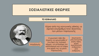 ΣΟΣΙΑΛΙΣΤΙΚΕΣ ΘΕΩΡΙΕΣ
ΤΟ ΚΕΦΑΛΑΙΟ
Κύρια αιτία της κοινωνικής αδικίας: οι
σχετικά ολιγάριθμοι ήταν ιδιοκτήτες
των μέσων παραγωγής
Η εργατική τάξη θα
έπρεπε να οργανωθεί σ’
ένα δικό της πολιτικό
κόμμα, να ανατρέψει τον
καπιταλισμό και να πάρει
στα χέρια της τα μέσα
παραγωγής.
Δημιουργία
μιας κοινωνίας
χωρίς τάξεις,
χωρίς
εκμετάλλευση
ανθρώπου
από
άνθρωπο.
Μαρξισμός
 