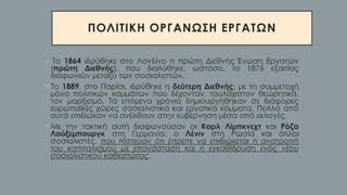 ΠΟΛΙΤΙΚΗ ΟΡΓΑΝΩΣΗ ΕΡΓΑΤΩΝ
❖ Το 1864 ιδρύθηκε στο Λονδίνο η πρώτη Διεθνής Ένωση Εργατών
(πρώτη Διεθνής), που διαλύθηκε, ωστόσο, το 1876 εξαιτίας
διαφωνιών μεταξύ των σοσιαλιστών.
❖Το 1889, στο Παρίσι, ιδρύθηκε η δεύτερη Διεθνής, με τη συμμετοχή
μόνο πολιτικών κομμάτων που δέχονταν, τουλάχιστον θεωρητικά,
τον μαρξισμό. Τα επόμενα χρόνια δημιουργήθηκαν σε διάφορες
ευρωπαϊκές χώρες σοσιαλιστικά και εργατικά κόμματα. Πολλά από
αυτά επιδίωκαν να ανέλθουν στην κυβέρνηση μέσα από εκλογές.
❖Με την τακτική αυτή διαφωνούσαν οι Καρλ Λίμπκνεχτ και Ρόζα
Λούξεμπουργκ στη Γερμανία, ο Λένιν στη Ρωσία και άλλοι
σοσιαλιστές, που πίστευαν ότι έπρεπε να επιδιώκεται η ανατροπή
του καπιταλισμού με επανάσταση και η εγκαθίδρυση ενός νέου
σοσιαλιστικού καθεστώτος.
 
