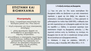 ΕΠΙΣΤΗΜΗ ΚΑΙ
ΒΙΟΜΗΧΑΝΙΑ
Ηλεκτρισμός
❖ ίσως, η κυριότερη καινοτομία του
δεύτερου μισού του 19ου αιώνα
❖ πηγή ενέργειας για τους ηλεκτρικούς
κινητήρες
❖ μέσο φωτισμού: άρχισε να
αντικαθιστά το φωταέριο και τις
λάμπες πετρελαίου.
❖ επινοήθηκαν ο ηλεκτρικός λαμπτήρας
πυρακτώσεως, καθώς και μέθοδοι
μετατροπής της ενέργειας των
υδάτων σε ηλεκτρική ενέργεια και
μεταφοράς της σε μεγάλες
αποστάσεις.
 
