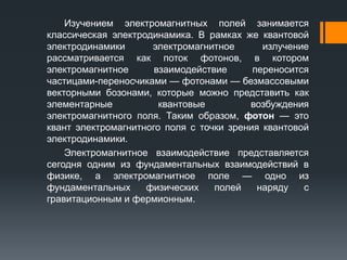 Изучением электромагнитных полей занимается
классическая электродинамика. В рамках же квантовой
электродинамики электромагнитное излучение
рассматривается как поток фотонов, в котором
электромагнитное взаимодействие переносится
частицами-переносчиками — фотонами — безмассовыми
векторными бозонами, которые можно представить как
элементарные квантовые возбуждения
электромагнитного поля. Таким образом, фотон — это
квант электромагнитного поля с точки зрения квантовой
электродинамики.
Электромагнитное взаимодействие представляется
сегодня одним из фундаментальных взаимодействий в
физике, а электромагнитное поле — одно из
фундаментальных физических полей наряду с
гравитационным и фермионным.
 