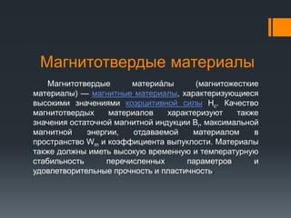 Магнитотвердые материалы
Магнитотвердые материа́лы (магнитожесткие
материалы) — магнитные материалы, характеризующиеся
высокими значениями коэрцитивной силы Hc. Качество
магнитотвердых материалов характеризуют также
значения остаточной магнитной индукции Br, максимальной
магнитной энергии, отдаваемой материалом в
пространство Wm и коэффициента выпуклости. Материалы
также должны иметь высокую временную и температурную
стабильность перечисленных параметров и
удовлетворительные прочность и пластичность.
 