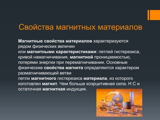 Свойства магнитных материалов
Магнитные свойства материалов характеризуются
рядом физических величин
или магнитными характеристиками: петлей гистерезиса,
кривой намагничивания, магнитной проницаемостью,
потерями энергии при перемагничивании. Основные
физические свойства магнита определяются характером
размагничивающей ветви
петли магнитного гистерезиса материала, из которого
изготовлен магнит. Чем больше коэрцитивная сила. H C и
остаточная магнитная индукция.
 