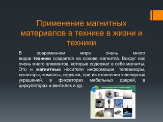 Применение магнитных
материалов в технике в жизни и
техники
В современном мире очень много
видов техники создается на основе магнитов. Вокруг нас
очень много элементов, которые содержат в себе магниты.
Это и магнитные носители информации, телевизоры,
мониторы, компасы, игрушки, при изготовлении ювелирных
украшений, в фиксаторах мебельных дверей, в
циркуляторах и вентилях и др.
 