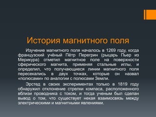 История магнитного поля
Изучение магнитного поля началось в 1269 году, когда
французский учёный Пётр Перегрин (рыцарь Пьер из
Мерикура) отметил магнитное поле на поверхности
сферического магнита, применяя стальные иглы, и
определил, что получающиеся линии магнитного поля
пересекались в двух точках, которые он назвал
«полюсами» по аналогии с полюсами Земли.
Эрстед в своих экспериментах только в 1819 году
обнаружил отклонение стрелки компаса, расположенного
вблизи проводника с током, и тогда ученым был сделан
вывод о том, что существует некая взаимосвязь между
электрическими и магнитными явлениями.
 