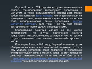 Спустя 5 лет, в 1824 году, Ампер сумел математически
описать взаимодействие токонесущего проводника с
магнитом, а также взаимодействие проводников между
собой, так появился Закон Ампера: «сила, действующая на
проводник с током, помещенный в однородное магнитное
поле, пропорциональна длине проводника, вектору
магнитной индукции, силе тока и синусу угла между
вектором магнитной индукции и проводником».
Относительно действия магнита на ток, Ампер
предположил, что внутри постоянного магнита
присутствуют микроскопические замкнутые токи, которые и
создают магнитное поле магнита, взаимодействующее с
магни
Еще через 7 лет, в 1831 году, Фарадей опытным путем
обнаружил явление электромагнитной индукции, то есть
ему удалось установить факт появления в проводнике
электродвижущей силы в момент, когда на этот проводник
действует изменяющееся магнитное поле. Смотрите -
практическое применение явления электромагнитной
индукции.тным полем токонесущего проводника.
 