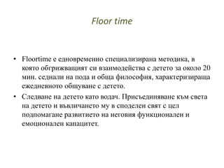 Floor time
• Floortime е едновременно специализирана методика, в
която обгрижващият си взаимодейства с детето за около 20
мин. седнали на пода и обща философия, характеризираща
ежедневното общуване с детето.
• Следване на детето като водач. Присъединяване към света
на детето и въвличането му в споделен свят с цел
подпомагане развитието на неговия функционален и
емоционален капацитет.
 
