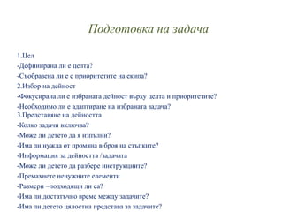 Подготовка на задача
1.Цел
-Дефинирана ли е целта?
-Съобразена ли е с приоритетите на екипа?
2.Избор на дейност
-Фокусирана ли е избраната дейност върху целта и приоритетите?
-Необходимо ли е адаптиране на избраната задача?
3.Представяне на дейността
-Колко задачи включва?
-Може ли детето да я изпълни?
-Има ли нужда от промяна в броя на стъпките?
-Информация за дейността /задачата
-Може ли детето да разбере инструкциите?
-Премахнете ненужните елементи
-Размери –подходящи ли са?
-Има ли достатъчно време между задачите?
-Има ли детето цялостна представа за задачите?
 