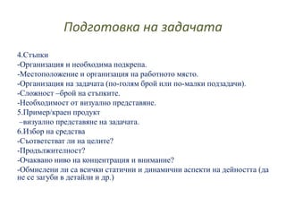 Подготовка на задачата
4.Стъпки
-Организация и необходима подкрепа.
-Местоположение и организация на работното място.
-Организация на задачата (по-голям брой или по-малки подзадачи).
-Сложност –брой на стъпките.
-Необходимост от визуално представяне.
5.Пример/краен продукт
–визуално представяне на задачата.
6.Избор на средства
-Съответстват ли на целите?
-Продължителност?
-Очаквано ниво на концентрация и внимание?
-Обмислени ли са всички статични и динамични аспекти на дейността (да
не се загуби в детайли и др.)
 