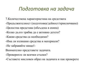 Подготовка на задача
7.Количествена характеристика на средствата
-Продължителност (подготовка/дейност/приключване)
-Цялостна представа (обсъдена в екипа)
-Колко дълго трябва да е активно детето?
-Какви средства са необходими?
-Има ли излишни средства и материали?
-Не забравяйте нищо!-
Внимателно представете задачата.
-Проверихте ли всички стъпки?
-Съставете мисловен образ на задачата и пак проверете
 