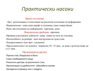 Практически насоки
Пренос на умения
-Цел –разпознаване и използване на различни източници на информация
-Първоначално –само един шрифт и големина, само главни букви
-Поне два източника на информация –картинка, дума
Поведенчески проблеми –причини
-Промяна в рутинните дейности –напр. смяна на пътя до училище.
-Неспособност да разбере –като инструкция на чужд език.
-Хиперсетивност към звук –слушалки.
-Продължителност на задачата –нормално 10 –15 мин., за деца с аутизъм може да
е и 1 мин.
Организация на средата
-Празна стая, боядисана в бяло.
-Само необходимите неща.
-Различни цветове за различните стаи.
-Организация на дейностите –обособени кътове.
-Затворени етажерки или с пердета.
 