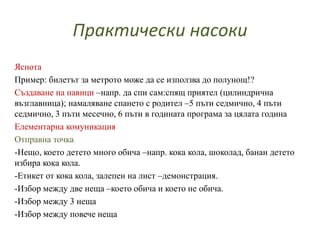 Практически насоки
Яснота
Пример: билетът за метрото може да се използва до полунощ!?
Създаване на навици –напр. да спи сам:спящ приятел (цилиндрична
възглавница); намаляване спането с родител –5 пъти седмично, 4 пъти
седмично, 3 пъти месечно, 6 пъти в годината програма за цялата година
Елементарна комуникация
Отправна точка
-Нещо, което детето много обича –напр. кока кола, шоколад, банан детето
избира кока кола.
-Етикет от кока кола, залепен на лист –демонстрация.
-Избор между две неща –което обича и което не обича.
-Избор между 3 неща
-Избор между повече неща
 
