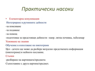 Практически насоки
• Елементарна комуникация
Интегриране в рутинните дейности
-за поискване
-за подаване
-за помощ
-подготовка за предстоящи дейности –напр. лятна почивка, зъболекар
Усвояване на знания
Обучение в използване на пиктограми
Цел –детето ще може да разбере визуално предствената информация
(пиктограма) и нейното послание.
Стъпки
-разбиране на картинката/предмета
Съпоставяне с друга картина/предмет.
 