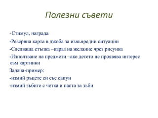 Полезни съвети
-Стимул, награда
-Резервна карта в джоба за извънредни ситуации
-Следваща стъпка –израз на желание чрез рисунка
-Използване на предмети –ако детето не проявява интерес
към картинки
Задача-пример:
-измий ръцете си със сапун
-измий зъбите с четка и паста за зъби
 