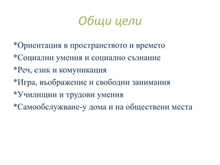 *Ориентация в пространството и времето
*Социални умения и социално съзнание
*Реч, език и комуникация
*Игра, въображение и свободни занимания
*Училищни и трудови умения
*Самообслужване-у дома и на обществени места
Общи цели
 