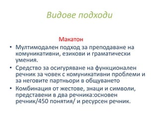 Макатон
• Мултимодален подход за преподаване на
комуникативни, езикови и граматически
умения.
• Средство за осигуряване на функционален
речник за човек с комуникативни проблеми и
за неговите партньори в общуването
• Комбинация от жестове, знаци и символи,
представени в два речника:основен
речник/450 понятия/ и ресурсен речник.
Видове подходи
 