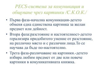 PECS-система за комуникация и
общуване чрез картинки /С.К.О.К./
• Първа фаза-начална комуникация-детето
обменя една единствена картинка за желан
предмет или дейност.
• Втора фаза:разстояние и настоятелност-детето
герализира придобитото умение от разстояние,
на различно място и с различни лица.То се
научава да бъде по-настоятелно.
• Трета фаза-различаване на картинки.-детето
избира любим предмет от две или повече
картинки в комуникативната книжка.
 