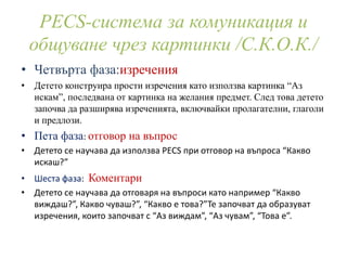 PECS-система за комуникация и
общуване чрез картинки /С.К.О.К./
• Четвърта фаза:изречения
• Детето конструира прости изречения като използва картинка “Аз
искам”, последвана от картинка на желания предмет. След това детето
започва да разширява изреченията, включвайки пролагателни, глаголи
и предлози.
• Пета фаза: отговор на въпрос
• Детето се научава да използва PECS при отговор на въпроса “Какво
искаш?”
• Шеста фаза: Коментари
• Детето се научава да отговаря на въпроси като например “Какво
виждаш?”, Какво чуваш?”, “Какво е това?”Те започват да образуват
изречения, които започват с “Аз виждам”, “Аз чувам”, “Това е”.
 