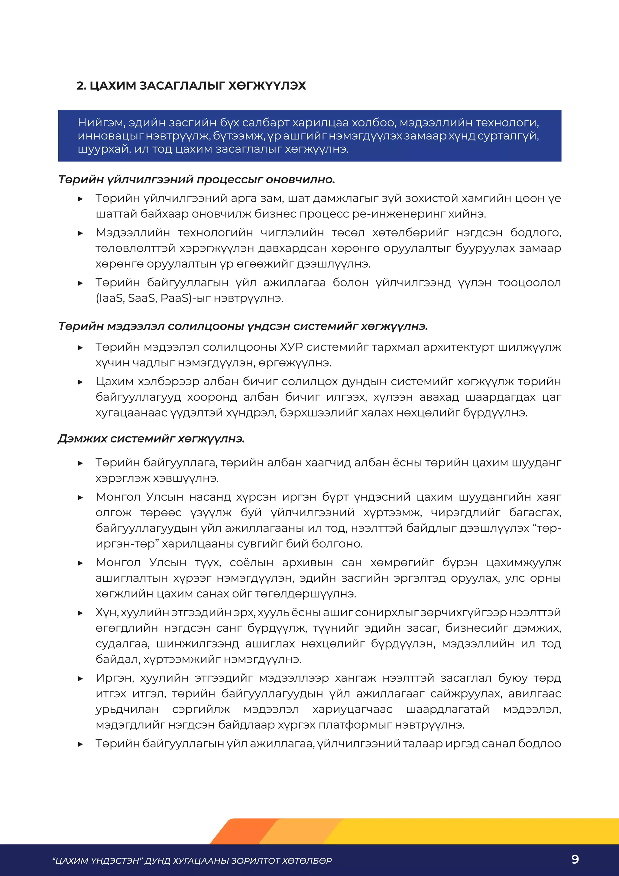 “ЦАХИМ ҮНДЭСТЭН” ДУНД ХУГАЦААНЫ ЗОРИЛТОТ ХӨТӨЛБӨР 9
2. ЦАХИМ ЗАСАГЛАЛЫГ ХӨГЖҮҮЛЭХ
Төрийн үйлчилгээний процессыг оновчилно.
	
▶ Төрийн үйлчилгээний арга зам, шат дамжлагыг зүй зохистой хамгийн цөөн үе
шаттай байхаар оновчилж бизнес процесс ре-инженеринг хийнэ.
	
▶ Мэдээллийн технологийн чиглэлийн төсөл хөтөлбөрийг нэгдсэн бодлого,
төлөвлөлттэй хэрэгжүүлэн давхардсан хөрөнгө оруулалтыг бууруулах замаар
хөрөнгө оруулалтын үр өгөөжийг дээшлүүлнэ.
	
▶ Төрийн байгууллагын үйл ажиллагаа болон үйлчилгээнд үүлэн тооцоолол
(IaaS, SaaS, PaaS)-ыг нэвтрүүлнэ.
Төрийн мэдээлэл солилцооны үндсэн системийг хөгжүүлнэ.
	
▶ Төрийн мэдээлэл солилцооны ХУР системийг тархмал архитектурт шилжүүлж
хүчин чадлыг нэмэгдүүлэн, өргөжүүлнэ.
	
▶ Цахим хэлбэрээр албан бичиг солилцох дундын системийг хөгжүүлж төрийн
байгууллагууд хооронд албан бичиг илгээх, хүлээн авахад шаардагдах цаг
хугацаанаас үүдэлтэй хүндрэл, бэрхшээлийг халах нөхцөлийг бүрдүүлнэ.
Дэмжих системийг хөгжүүлнэ.
	
▶ Төрийн байгууллага, төрийн албан хаагчид албан ёсны төрийн цахим шууданг
хэрэглэж хэвшүүлнэ.
	
▶ Монгол Улсын насанд хүрсэн иргэн бүрт үндэсний цахим шуудангийн хаяг
олгож төрөөс үзүүлж буй үйлчилгээний хүртээмж, чирэгдлийг багасгах,
байгууллагуудын үйл ажиллагааны ил тод, нээлттэй байдлыг дээшлүүлэх “төр-
иргэн-төр” харилцааны сувгийг бий болгоно.
	
▶ Монгол Улсын түүх, соёлын архивын сан хөмрөгийг бүрэн цахимжуулж
ашиглалтын хүрээг нэмэгдүүлэн, эдийн засгийн эргэлтэд оруулах, улс орны
хөгжлийн цахим санах ойг төгөлдөршүүлнэ.
	
▶ Хүн,хуулийнэтгээдийнэрх,хуульёсныашигсонирхлыгзөрчихгүйгээрнээлттэй
өгөгдлийн нэгдсэн санг бүрдүүлж, түүнийг эдийн засаг, бизнесийг дэмжих,
судалгаа, шинжилгээнд ашиглах нөхцөлийг бүрдүүлэн, мэдээллийн ил тод
байдал, хүртээмжийг нэмэгдүүлнэ.
	
▶ Иргэн, хуулийн этгээдийг мэдээллээр хангаж нээлттэй засаглал буюу төрд
итгэх итгэл, төрийн байгууллагуудын үйл ажиллагааг сайжруулах, авилгаас
урьдчилан сэргийлж мэдээлэл хариуцагчаас шаардлагатай мэдээлэл,
мэдэгдлийг нэгдсэн байдлаар хүргэх платформыг нэвтрүүлнэ.
	
▶ Төрийн байгууллагын үйл ажиллагаа, үйлчилгээний талаар иргэд санал бодлоо
Нийгэм, эдийн засгийн бүх салбарт харилцаа холбоо, мэдээллийн технологи,
инновацыгнэвтрүүлж,бүтээмж,үрашгийгнэмэгдүүлэхзамаархүндсурталгүй,
шуурхай, ил тод цахим засаглалыг хөгжүүлнэ.
 