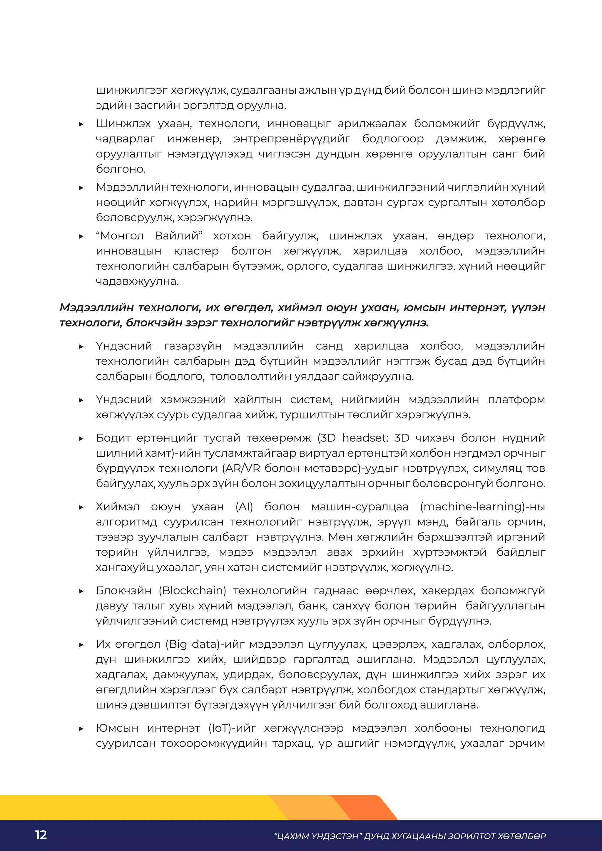 “ЦАХИМ ҮНДЭСТЭН” ДУНД ХУГАЦААНЫ ЗОРИЛТОТ ХӨТӨЛБӨР
12
шинжилгээг хөгжүүлж, судалгааны ажлын үр дүнд бий болсон шинэ мэдлэгийг
эдийн засгийн эргэлтэд оруулна.
	
▶ Шинжлэх ухаан, технологи, инновацыг арилжаалах боломжийг бүрдүүлж,
чадварлаг инженер, энтрепренёрүүдийг бодлогоор дэмжиж, хөрөнгө
оруулалтыг нэмэгдүүлэхэд чиглэсэн дундын хөрөнгө оруулалтын санг бий
болгоно.
	
▶ Мэдээллийн технологи, инновацын судалгаа, шинжилгээний чиглэлийн хүний
нөөцийг хөгжүүлэх, нарийн мэргэшүүлэх, давтан сургах сургалтын хөтөлбөр
боловсруулж, хэрэгжүүлнэ.
	
▶ “Монгол Вайлий” хотхон байгуулж, шинжлэх ухаан, өндөр технологи,
инновацын кластер болгон хөгжүүлж, харилцаа холбоо, мэдээллийн
технологийн салбарын бүтээмж, орлого, судалгаа шинжилгээ, хүний нөөцийг
чадавхжуулна.
Мэдээллийн технологи, их өгөгдөл, хиймэл оюун ухаан, юмсын интернэт, үүлэн
технологи, блокчэйн зэрэг технологийг нэвтрүүлж хөгжүүлнэ.
	
▶ Үндэсний газарзүйн мэдээллийн санд харилцаа холбоо, мэдээллийн
технологийн салбарын дэд бүтцийн мэдээллийг нэгтгэж бусад дэд бүтцийн
салбарын бодлого, төлөвлөлтийн уялдааг сайжруулна.
	
▶ Үндэсний хэмжээний хайлтын систем, нийгмийн мэдээллийн платформ
хөгжүүлэх суурь судалгаа хийж, туршилтын төслийг хэрэгжүүлнэ.
	
▶ Бодит ертөнцийг тусгай төхөөрөмж (3D headset: 3D чихэвч болон нүдний
шилний хамт)-ийн тусламжтайгаар виртуал ертөнцтэй холбон нэгдмэл орчныг
бүрдүүлэх технологи (AR/VR болон метавэрс)-уудыг нэвтрүүлэх, симуляц төв
байгуулах, хууль эрх зүйн болон зохицуулалтын орчныг боловсронгуй болгоно.
	
▶ Хиймэл оюун ухаан (AI) болон машин-суралцаа (machine-learning)-ны
алгоритмд суурилсан технологийг нэвтрүүлж, эрүүл мэнд, байгаль орчин,
тээвэр зуучлалын салбарт нэвтрүүлнэ. Мөн хөгжлийн бэрхшээлтэй иргэний
төрийн үйлчилгээ, мэдээ мэдээлэл авах эрхийн хүртээмжтэй байдлыг
хангахуйц ухаалаг, уян хатан системийг нэвтрүүлж, хөгжүүлнэ.
	
▶ Блокчэйн (Blockchain) технологийн гаднаас өөрчлөх, хакердах боломжгүй
давуу талыг хувь хүний мэдээлэл, банк, санхүү болон төрийн байгууллагын
үйлчилгээний системд нэвтрүүлэх хууль эрх зүйн орчныг бүрдүүлнэ.
	
▶ Их өгөгдөл (Big data)-ийг мэдээлэл цуглуулах, цэвэрлэх, хадгалах, олборлох,
дүн шинжилгээ хийх, шийдвэр гаргалтад ашиглана. Мэдээлэл цуглуулах,
хадгалах, дамжуулах, удирдах, боловсруулах, дүн шинжилгээ хийх зэрэг их
өгөгдлийн хэрэглээг бүх салбарт нэвтрүүлж, холбогдох стандартыг хөгжүүлж,
шинэ дэвшилтэт бүтээгдэхүүн үйлчилгээг бий болгоход ашиглана.
	
▶ Юмсын интернэт (IoT)-ийг хөгжүүлснээр мэдээлэл холбооны технологид
суурилсан төхөөрөмжүүдийн тархац, үр ашгийг нэмэгдүүлж, ухаалаг эрчим
 