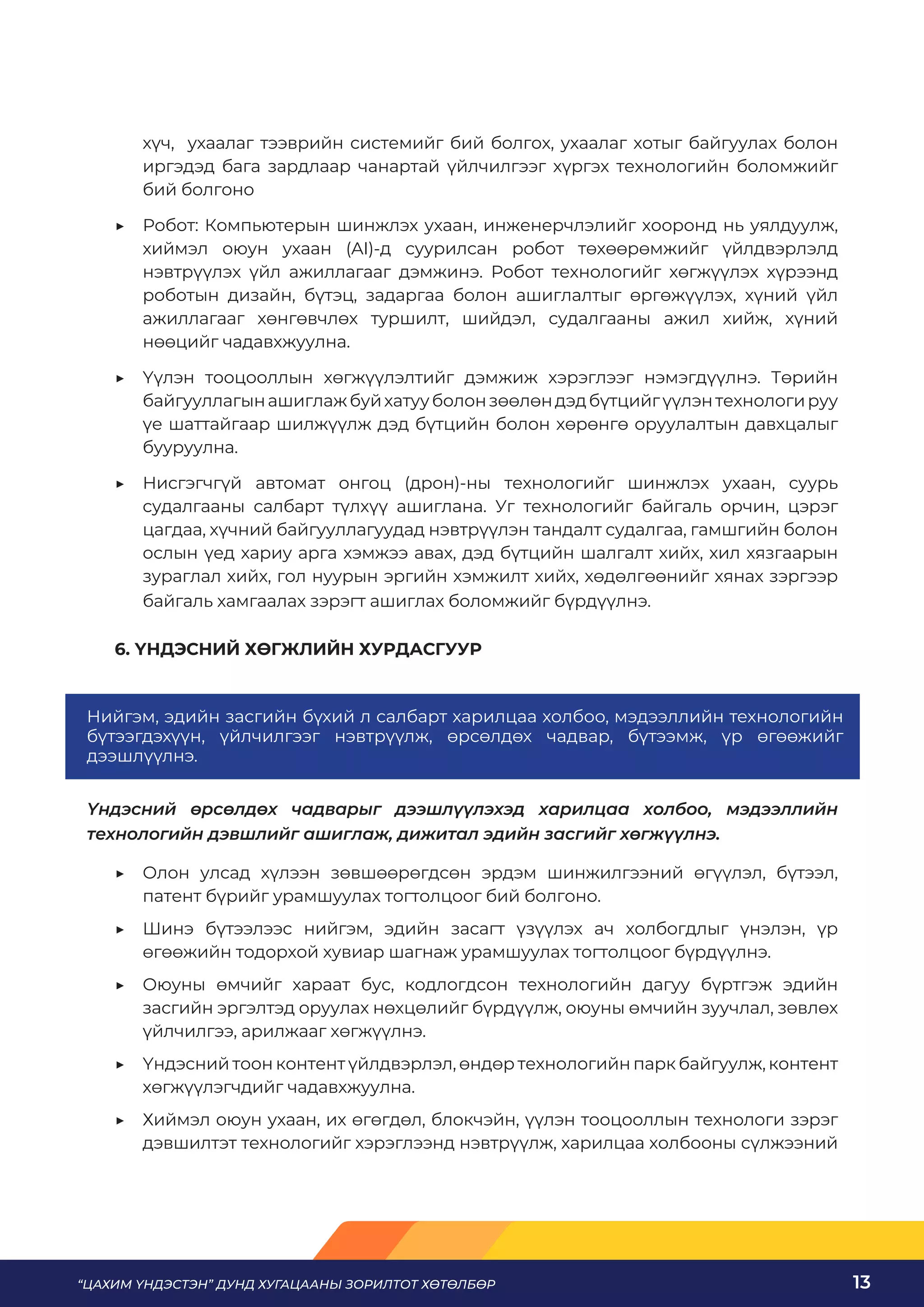 “ЦАХИМ ҮНДЭСТЭН” ДУНД ХУГАЦААНЫ ЗОРИЛТОТ ХӨТӨЛБӨР 13
хүч, ухаалаг тээврийн системийг бий болгох, ухаалаг хотыг байгуулах болон
иргэдэд бага зардлаар чанартай үйлчилгээг хүргэх технологийн боломжийг
бий болгоно
	
▶ Робот: Компьютерын шинжлэх ухаан, инженерчлэлийг хооронд нь уялдуулж,
хиймэл оюун ухаан (AI)-д суурилсан робот төхөөрөмжийг үйлдвэрлэлд
нэвтрүүлэх үйл ажиллагааг дэмжинэ. Робот технологийг хөгжүүлэх хүрээнд
роботын дизайн, бүтэц, задаргаа болон ашиглалтыг өргөжүүлэх, хүний үйл
ажиллагааг хөнгөвчлөх туршилт, шийдэл, судалгааны ажил хийж, хүний
нөөцийг чадавхжуулна.
	
▶ Үүлэн тооцооллын хөгжүүлэлтийг дэмжиж хэрэглээг нэмэгдүүлнэ. Төрийн
байгууллагынашиглажбуйхатууболонзөөлөндэдбүтцийгүүлэнтехнологируу
үе шаттайгаар шилжүүлж дэд бүтцийн болон хөрөнгө оруулалтын давхцалыг
бууруулна.
	
▶ Нисгэгчгүй автомат онгоц (дрон)-ны технологийг шинжлэх ухаан, суурь
судалгааны салбарт түлхүү ашиглана. Уг технологийг байгаль орчин, цэрэг
цагдаа, хүчний байгууллагуудад нэвтрүүлэн тандалт судалгаа, гамшгийн болон
ослын үед хариу арга хэмжээ авах, дэд бүтцийн шалгалт хийх, хил хязгаарын
зураглал хийх, гол нуурын эргийн хэмжилт хийх, хөдөлгөөнийг хянах зэргээр
байгаль хамгаалах зэрэгт ашиглах боломжийг бүрдүүлнэ.
6. ҮНДЭСНИЙ ХӨГЖЛИЙН ХУРДАСГУУР
Үндэсний өрсөлдөх чадварыг дээшлүүлэхэд харилцаа холбоо, мэдээллийн
технологийн дэвшлийг ашиглаж, дижитал эдийн засгийг хөгжүүлнэ.
	
▶ Олон улсад хүлээн зөвшөөрөгдсөн эрдэм шинжилгээний өгүүлэл, бүтээл,
патент бүрийг урамшуулах тогтолцоог бий болгоно.
	
▶ Шинэ бүтээлээс нийгэм, эдийн засагт үзүүлэх ач холбогдлыг үнэлэн, үр
өгөөжийн тодорхой хувиар шагнаж урамшуулах тогтолцоог бүрдүүлнэ.
	
▶ Оюуны өмчийг хараат бус, кодлогдсон технологийн дагуу бүртгэж эдийн
засгийн эргэлтэд оруулах нөхцөлийг бүрдүүлж, оюуны өмчийн зуучлал, зөвлөх
үйлчилгээ, арилжааг хөгжүүлнэ.
	
▶ Үндэсний тоон контент үйлдвэрлэл, өндөр технологийн парк байгуулж, контент
хөгжүүлэгчдийг чадавхжуулна.
	
▶ Хиймэл оюун ухаан, их өгөгдөл, блокчэйн, үүлэн тооцооллын технологи зэрэг
дэвшилтэт технологийг хэрэглээнд нэвтрүүлж, харилцаа холбооны сүлжээний
Нийгэм, эдийн засгийн бүхий л салбарт харилцаа холбоо, мэдээллийн технологийн
бүтээгдэхүүн, үйлчилгээг нэвтрүүлж, өрсөлдөх чадвар, бүтээмж, үр өгөөжийг
дээшлүүлнэ.
 