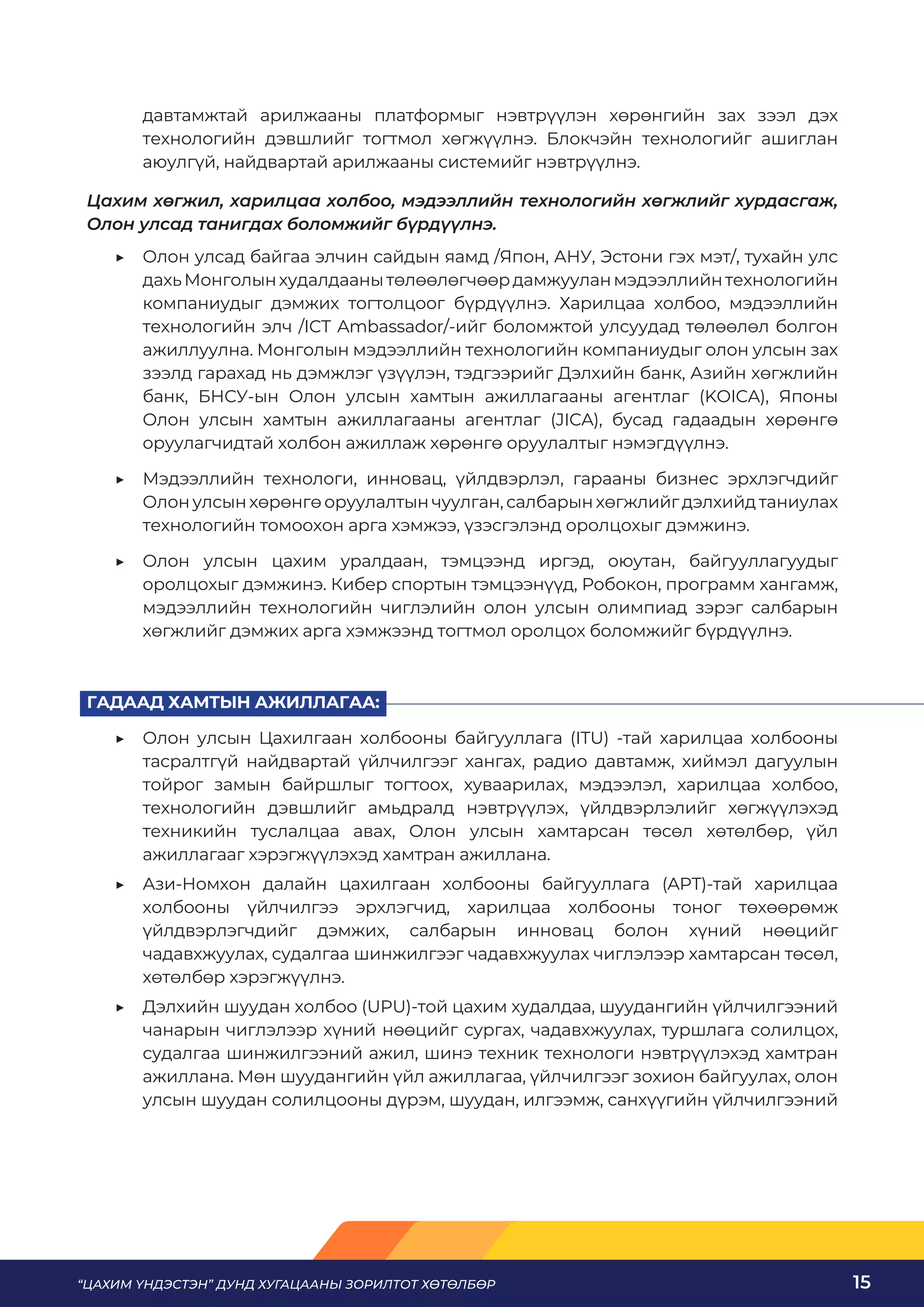 “ЦАХИМ ҮНДЭСТЭН” ДУНД ХУГАЦААНЫ ЗОРИЛТОТ ХӨТӨЛБӨР 15
давтамжтай арилжааны платформыг нэвтрүүлэн хөрөнгийн зах зээл дэх
технологийн дэвшлийг тогтмол хөгжүүлнэ. Блокчэйн технологийг ашиглан
аюулгүй, найдвартай арилжааны системийг нэвтрүүлнэ.
Цахим хөгжил, харилцаа холбоо, мэдээллийн технологийн хөгжлийг хурдасгаж,
Олон улсад танигдах боломжийг бүрдүүлнэ.
	
▶ Олон улсад байгаа элчин сайдын яамд /Япон, АНУ, Эстони гэх мэт/, тухайн улс
дахьМонголынхудалдаанытөлөөлөгчөөрдамжууланмэдээллийнтехнологийн
компаниудыг дэмжих тогтолцоог бүрдүүлнэ. Харилцаа холбоо, мэдээллийн
технологийн элч /ICT Ambassador/-ийг боломжтой улсуудад төлөөлөл болгон
ажиллуулна. Монголын мэдээллийн технологийн компаниудыг олон улсын зах
зээлд гарахад нь дэмжлэг үзүүлэн, тэдгээрийг Дэлхийн банк, Азийн хөгжлийн
банк, БНСУ-ын Олон улсын хамтын ажиллагааны агентлаг (KOICA), Японы
Олон улсын хамтын ажиллагааны агентлаг (JICA), бусад гадаадын хөрөнгө
оруулагчидтай холбон ажиллаж хөрөнгө оруулалтыг нэмэгдүүлнэ.
	
▶ Мэдээллийн технологи, инновац, үйлдвэрлэл, гарааны бизнес эрхлэгчдийг
Олон улсын хөрөнгө оруулалтын чуулган, салбарын хөгжлийг дэлхийд таниулах
технологийн томоохон арга хэмжээ, үзэсгэлэнд оролцохыг дэмжинэ.
	
▶ Олон улсын цахим уралдаан, тэмцээнд иргэд, оюутан, байгууллагуудыг
оролцохыг дэмжинэ. Кибер спортын тэмцээнүүд, Робокон, программ хангамж,
мэдээллийн технологийн чиглэлийн олон улсын олимпиад зэрэг салбарын
хөгжлийг дэмжих арга хэмжээнд тогтмол оролцох боломжийг бүрдүүлнэ.
ГАДААД ХАМТЫН АЖИЛЛАГАА:
	
▶ Олон улсын Цахилгаан холбооны байгууллага (ITU) -тай харилцаа холбооны
тасралтгүй найдвартай үйлчилгээг хангах, радио давтамж, хиймэл дагуулын
тойрог замын байршлыг тогтоох, хуваарилах, мэдээлэл, харилцаа холбоо,
технологийн дэвшлийг амьдралд нэвтрүүлэх, үйлдвэрлэлийг хөгжүүлэхэд
техникийн туслалцаа авах, Олон улсын хамтарсан төсөл хөтөлбөр, үйл
ажиллагааг хэрэгжүүлэхэд хамтран ажиллана.
	
▶ Ази-Номхон далайн цахилгаан холбооны байгууллага (APT)-тай харилцаа
холбооны үйлчилгээ эрхлэгчид, харилцаа холбооны тоног төхөөрөмж
үйлдвэрлэгчдийг дэмжих, салбарын инновац болон хүний нөөцийг
чадавхжуулах, судалгаа шинжилгээг чадавхжуулах чиглэлээр хамтарсан төсөл,
хөтөлбөр хэрэгжүүлнэ.
	
▶ Дэлхийн шуудан холбоо (UPU)-той цахим худалдаа, шуудангийн үйлчилгээний
чанарын чиглэлээр хүний нөөцийг сургах, чадавхжуулах, туршлага солилцох,
судалгаа шинжилгээний ажил, шинэ техник технологи нэвтрүүлэхэд хамтран
ажиллана. Мөн шуудангийн үйл ажиллагаа, үйлчилгээг зохион байгуулах, олон
улсын шуудан солилцооны дүрэм, шуудан, илгээмж, санхүүгийн үйлчилгээний
 