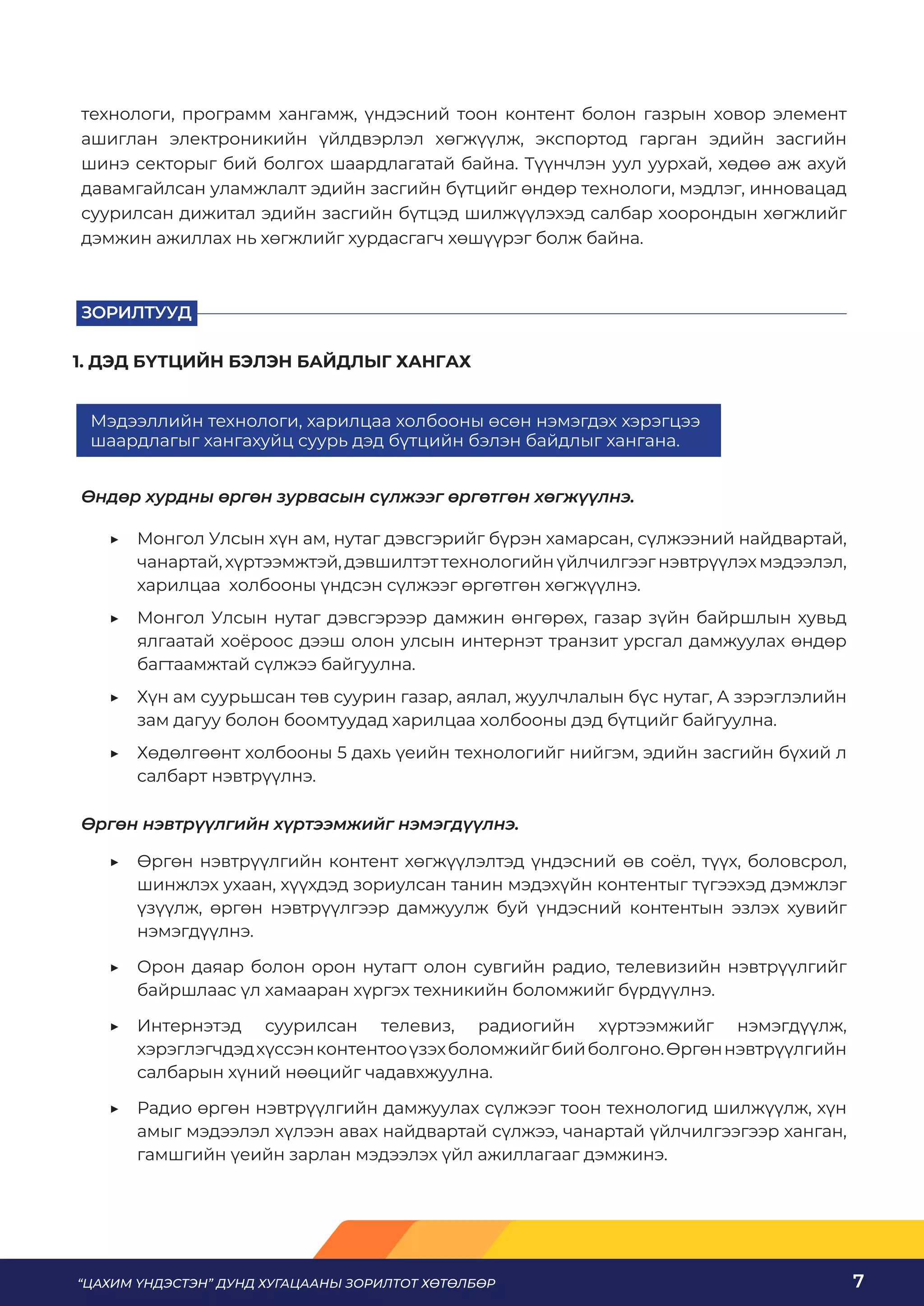 “ЦАХИМ ҮНДЭСТЭН” ДУНД ХУГАЦААНЫ ЗОРИЛТОТ ХӨТӨЛБӨР 7
технологи, программ хангамж, үндэсний тоон контент болон газрын ховор элемент
ашиглан электроникийн үйлдвэрлэл хөгжүүлж, экспортод гарган эдийн засгийн
шинэ секторыг бий болгох шаардлагатай байна. Түүнчлэн уул уурхай, хөдөө аж ахуй
давамгайлсан уламжлалт эдийн засгийн бүтцийг өндөр технологи, мэдлэг, инновацад
суурилсан дижитал эдийн засгийн бүтцэд шилжүүлэхэд салбар хоорондын хөгжлийг
дэмжин ажиллах нь хөгжлийг хурдасгагч хөшүүрэг болж байна.
ЗОРИЛТУУД
Өндөр хурдны өргөн зурвасын сүлжээг өргөтгөн хөгжүүлнэ.
	
▶ Монгол Улсын хүн ам, нутаг дэвсгэрийг бүрэн хамарсан, сүлжээний найдвартай,
чанартай,хүртээмжтэй,дэвшилтэттехнологийнүйлчилгээгнэвтрүүлэхмэдээлэл,
харилцаа холбооны үндсэн сүлжээг өргөтгөн хөгжүүлнэ.
	
▶ Монгол Улсын нутаг дэвсгэрээр дамжин өнгөрөх, газар зүйн байршлын хувьд
ялгаатай хоёроос дээш олон улсын интернэт транзит урсгал дамжуулах өндөр
багтаамжтай сүлжээ байгуулна.
	
▶ Хүн ам суурьшсан төв суурин газар, аялал, жуулчлалын бүс нутаг, А зэрэглэлийн
зам дагуу болон боомтуудад харилцаа холбооны дэд бүтцийг байгуулна.
	
▶ Хөдөлгөөнт холбооны 5 дахь үеийн технологийг нийгэм, эдийн засгийн бүхий л
салбарт нэвтрүүлнэ.
Өргөн нэвтрүүлгийн хүртээмжийг нэмэгдүүлнэ.
	
▶ Өргөн нэвтрүүлгийн контент хөгжүүлэлтэд үндэсний өв соёл, түүх, боловсрол,
шинжлэх ухаан, хүүхдэд зориулсан танин мэдэхүйн контентыг түгээхэд дэмжлэг
үзүүлж, өргөн нэвтрүүлгээр дамжуулж буй үндэсний контентын эзлэх хувийг
нэмэгдүүлнэ.
	
▶ Орон даяар болон орон нутагт олон сувгийн радио, телевизийн нэвтрүүлгийг
байршлаас үл хамааран хүргэх техникийн боломжийг бүрдүүлнэ.
	
▶ Интернэтэд суурилсан телевиз, радиогийн хүртээмжийг нэмэгдүүлж,
хэрэглэгчдэдхүссэнконтентооүзэхболомжийгбийболгоно.Өргөннэвтрүүлгийн
салбарын хүний нөөцийг чадавхжуулна.
	
▶ Радио өргөн нэвтрүүлгийн дамжуулах сүлжээг тоон технологид шилжүүлж, хүн
амыг мэдээлэл хүлээн авах найдвартай сүлжээ, чанартай үйлчилгээгээр ханган,
гамшгийн үеийн зарлан мэдээлэх үйл ажиллагааг дэмжинэ.
Мэдээллийн технологи, харилцаа холбооны өсөн нэмэгдэх хэрэгцээ
шаардлагыг хангахуйц суурь дэд бүтцийн бэлэн байдлыг хангана.
1. ДЭД БҮТЦИЙН БЭЛЭН БАЙДЛЫГ ХАНГАХ
 