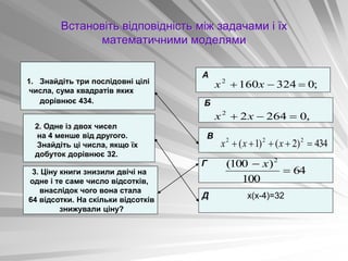 Встановіть відповідність між задачами і їх
математичними моделями
434
)
2
(
)
1
( 2
2
2




 х
х
х
3. Ціну книги знизили двічі на
одне і те саме число відсотків,
внаслідок чого вона стала
64 відсотки. На скільки відсотків
знижували ціну?
1. Знайдіть три послідовні цілі
числа, сума квадратів яких
дорівнює 434.
2. Одне із двох чисел
на 4 менше від другого.
Знайдіть ці числа, якщо їх
добуток дорівнює 32.
А
х(х-4)=32
Б
В
Г
Д
434
)
2
(
)
1
( 2
2
2




 х
х
х
;
0
324
160
2


 х
х
,
0
264
2
2


 х
х
64
100
)
100
( 2

 х
 