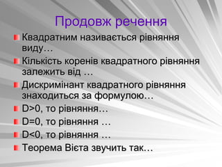 Продовж речення
Квадратним називається рівняння
виду…
Кількість коренів квадратного рівняння
залежить від …
Дискримінант квадратного рівняння
знаходиться за формулою…
D>0, то рівняння…
D=0, то рівняння …
D<0, то рівняння …
Теорема Вієта звучить так…
 