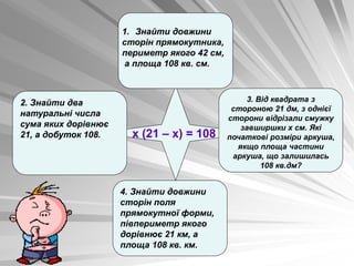 х (21 – х) = 108
2. Знайти два
натуральні числа
сума яких дорівнює
21, а добуток 108.
4. Знайти довжини
сторін поля
прямокутної форми,
півпериметр якого
дорівнює 21 км, а
площа 108 кв. км.
1. Знайти довжини
сторін прямокутника,
периметр якого 42 см,
а площа 108 кв. см.
3. Від квадрата з
стороною 21 дм, з однієї
сторони відрізали смужку
завширшки х см. Які
початкові розміри аркуша,
якщо площа частини
аркуша, що залишилась
108 кв.дм?
 