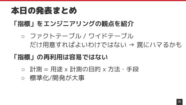 本日の発表まとめ
「指標」をエンジニアリングの観点を紹介
○ ファクトテーブル / ワイドテーブル
だけ用意すればよいわけではない → 罠にハマるかも
「指標」の再利用は容易ではない
○ 計測 = 用途 x 計測の目的 x 方法・手段
○ 標準化/開発が大事
16
 