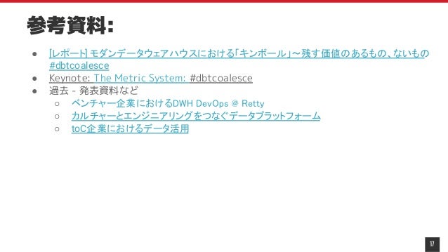 参考資料:
● [レポート] モダンデータウェアハウスにおける「キンボール」〜残す価値のあるもの、ないもの
#dbtcoalesce
● Keynote: The Metric System: #dbtcoalesce
● 過去 - 発表資料など
○ ベンチャー企業におけるDWH DevOps @ Retty
○ カルチャーとエンジニアリングをつなぐデータプラットフォーム
○ toC企業におけるデータ活用
17
 