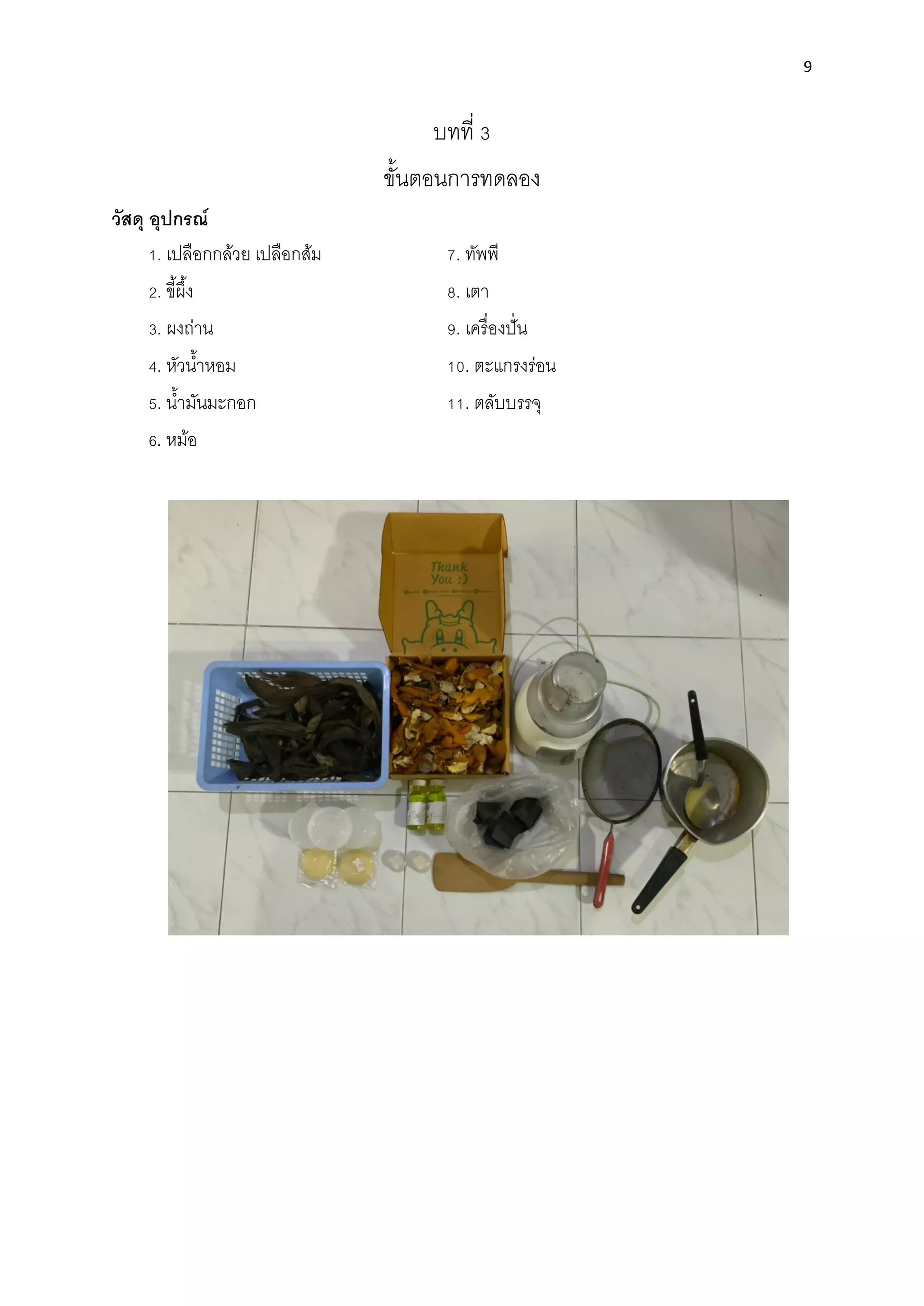 9
บทที่ 3
ขั้นตอนการทดลอง
วัสดุ อุปกรณ์
1. เปลือกกล้วย เปลือกส้ม 7. ทัพพี
2. ขี้ผึ้ง 8. เตา
3. ผงถ่าน 9. เครื่องปั่น
4. หัวนํ้าหอม 10. ตะแกรงร่อน
5. นํ้ามันมะกอก 11. ตลับบรรจุ
6. หม้อ
 
