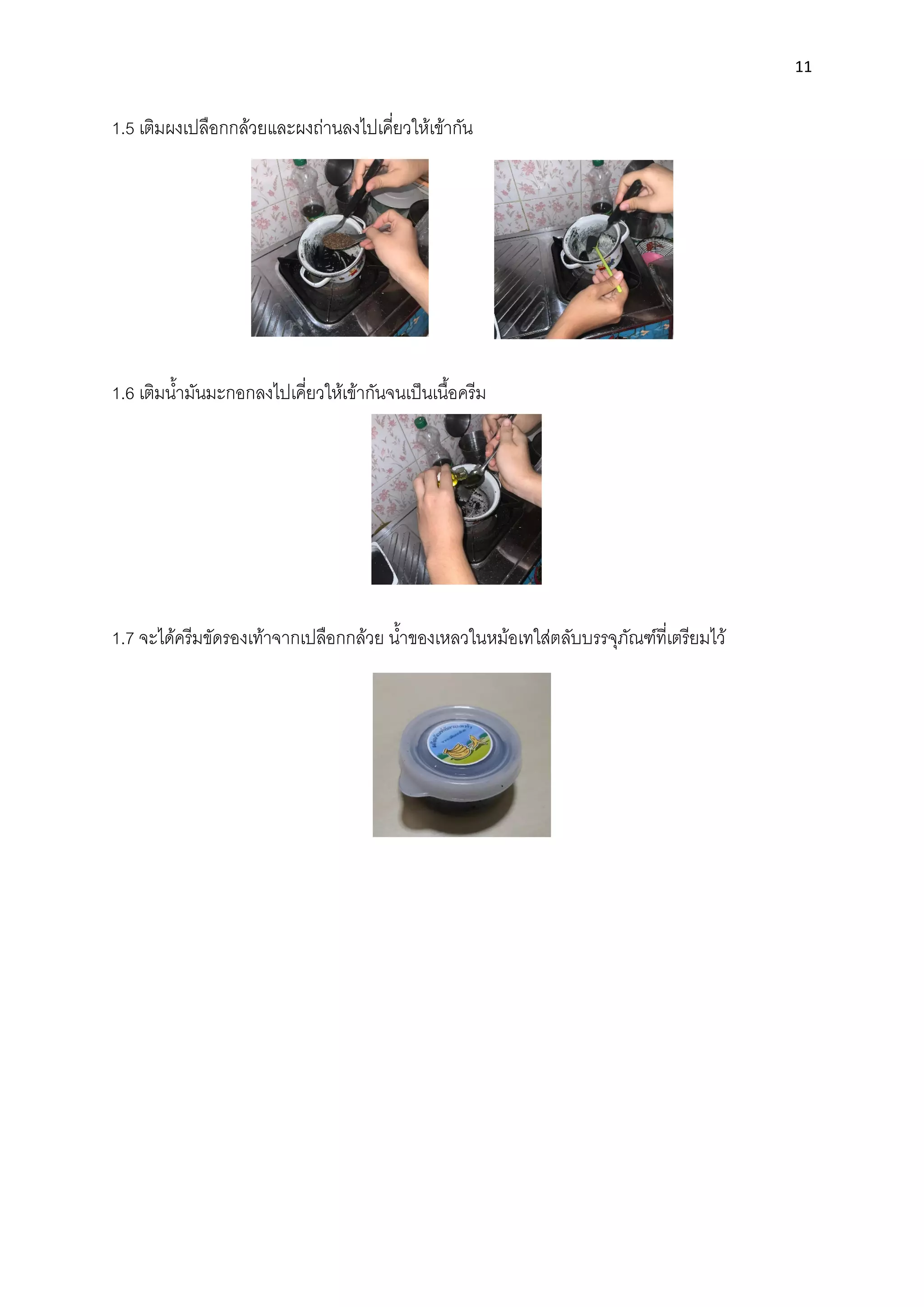 11
1.5 เติมผงเปลือกกล้วยและผงถ่านลงไปเคี่ยวให้เข้ากัน
1.6 เติมนํ้ามันมะกอกลงไปเคี่ยวให้เข้ากันจนเป็นเนื้อครีม
1.7 จะได้ครีมขัดรองเท้าจากเปลือกกล้วย นํ้าของเหลวในหม้อเทใส่ตลับบรรจุภัณฑ์ที่เตรียมไว้
 