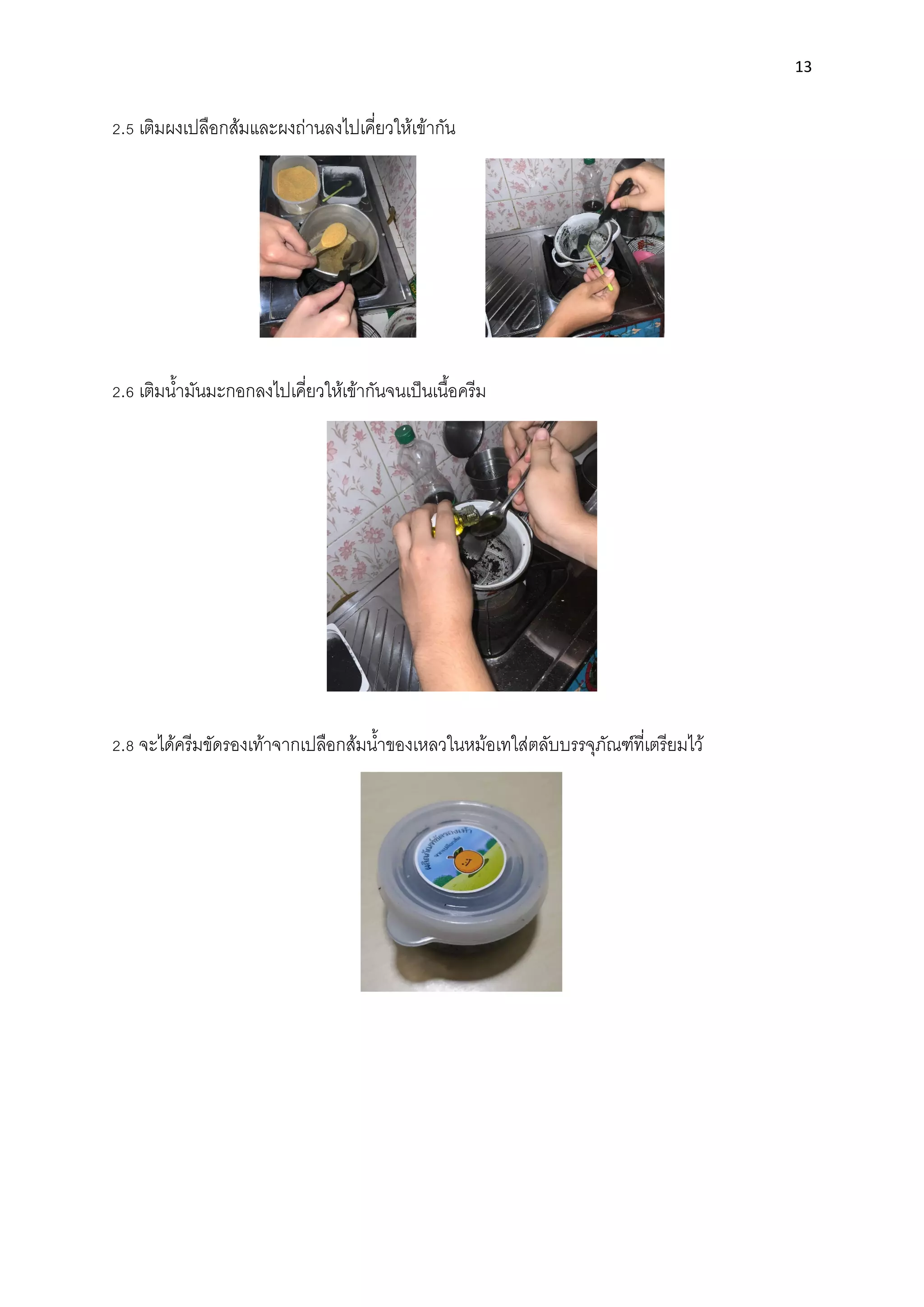 13
2.5 เติมผงเปลือกส้มและผงถ่านลงไปเคี่ยวให้เข้ากัน
2.6 เติมนํ้ามันมะกอกลงไปเคี่ยวให้เข้ากันจนเป็นเนื้อครีม
2.8 จะได้ครีมขัดรองเท้าจากเปลือกส้มนํ้าของเหลวในหม้อเทใส่ตลับบรรจุภัณฑ์ที่เตรียมไว้
 