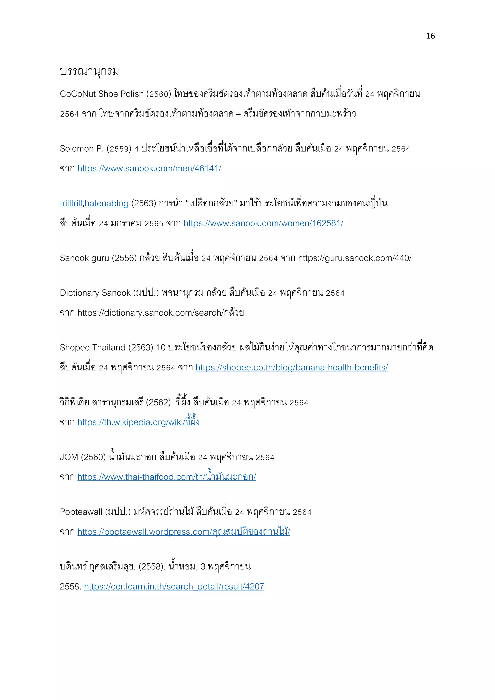 16
บรรณานุกรม
CoCoNut Shoe Polish (2560) โทษของครีมขัดรองเท้าตามท้องตลาด สืบค้นเมื่อวันที่ 24 พฤศจิกายน
2564 จาก โทษจากครีมขัดรองเท้าตามท้องตลาด – ครีมขัดรองเท้าจากกาบมะพร้าว
Solomon P. (2559) 4 ประโยชน์น่าเหลือเชื่อที่ได้จากเปลือกกล้วย สืบค้นเมื่อ 24 พฤศจิกายน 2564
จาก https://www.sanook.com/men/46141/
trilltrill,hatenablog (2563) การนํา “เปลือกกล้วย” มาใช้ประโยชน์เพื่อความงามของคนญี่ปุ่น
สืบค้นเมื่อ 24 มกราคม 2565 จาก https://www.sanook.com/women/162581/
Sanook guru (2556) กล้วย สืบค้นเมื่อ 24 พฤศจิกายน 2564 จาก https://guru.sanook.com/440/
Dictionary Sanook (มปป.) พจนานุกรม กล้วย สืบค้นเมื่อ 24 พฤศจิกายน 2564
จาก https://dictionary.sanook.com/search/กล้วย
Shopee Thailand (2563) 10 ประโยชน์ของกล้วย ผลไม้กินง่ายให้คุณค่าทางโภชนาการมากมายกว่าที่คิด
สืบค้นเมื่อ 24 พฤศจิกายน 2564 จาก https://shopee.co.th/blog/banana-health-benefits/
วิกิพีเดีย สารานุกรมเสรี (2562) ขี้ผึ้ง สืบค้นเมื่อ 24 พฤศจิกายน 2564
จาก https://th.wikipedia.org/wiki/ขี้ผึ้ง
JOM (2560) นํ้ามันมะกอก สืบค้นเมื่อ 24 พฤศจิกายน 2564
จาก https://www.thai-thaifood.com/th/นํ้ามันมะกอก/
Popteawall (มปป.) มหัศจรรย์ถ่านไม้สืบค้นเมื่อ 24 พฤศจิกายน 2564
จาก https://poptaewall.wordpress.com/คุณสมบัติของถ่านไม้/
บดินทร์กุศลเสริมสุข. (2558). นํ้าหอม, 3 พฤศจิกายน
2558. https://oer.learn.in.th/search_detail/result/4207
 